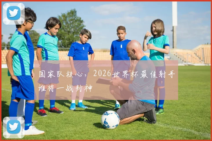 国家队核心,2026世界杯最佳射手谁将一战封神