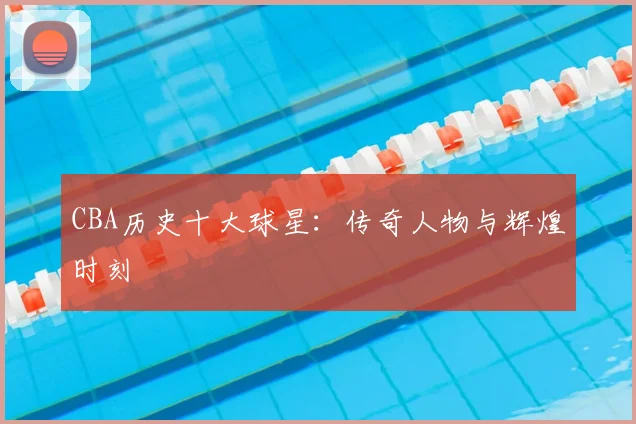 CBA历史十大球星：传奇人物与辉煌时刻