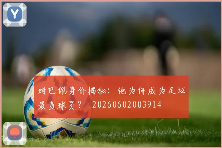 姆巴佩身价揭秘：他为何成为足坛最贵球员？_20260602003914