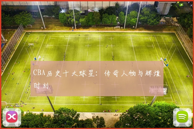 CBA历史十大球星：传奇人物与辉煌时刻