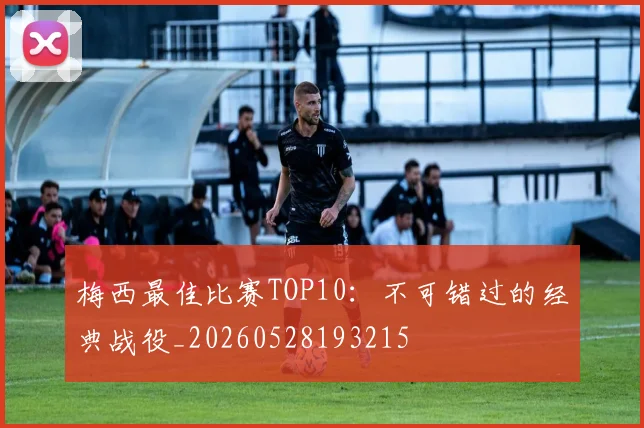 梅西最佳比赛TOP10：不可错过的经典战役_20260528193215